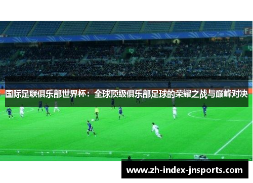 国际足联俱乐部世界杯：全球顶级俱乐部足球的荣耀之战与巅峰对决