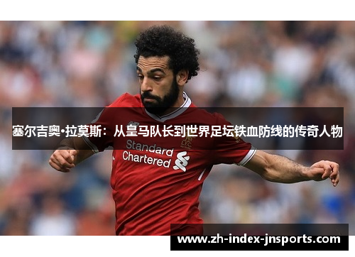 塞尔吉奥·拉莫斯：从皇马队长到世界足坛铁血防线的传奇人物