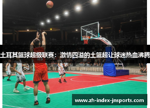 土耳其篮球超级联赛：激情四溢的土篮超让球迷热血沸腾