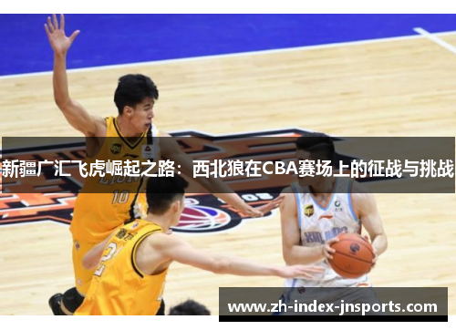 新疆广汇飞虎崛起之路:西北狼在CBA赛场上的征战与挑战 新疆广汇飞虎崛起之路:西北狼在CBA赛场上的征战与挑战