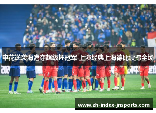 申花逆袭海港夺超级杯冠军 上演经典上海德比震撼全场